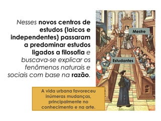 Nesses novos centros de
estudos (laicos e
independentes) passaram
a predominar estudos
ligados a filosofia e
buscava-se explicar os
fenômenos naturais e
sociais com base na razão.
Mestre
Estudantes
A vida urbana favoreceu
inúmeras mudanças,
principalmente no
conhecimento e na arte.
 
