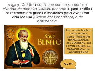 A Igreja Católica continuou com muito poder e
vivendo de maneira luxuosa, contudo alguns cristãos
se retiraram em grutas e mosteiros para viver uma
vida reclusa (Ordem dos Beneditinos) e de
abstinência.
Essa ordem inspirou
outras ordens,
como: Ordem dos
FRANCISCANOS,
das CLARISSAS, dos
DOMINICANOS, das
CARMELITAS e dos
AGOSTINIANOS.
Pág. 119
 