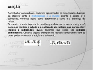 ADIÇÃO
Ao trabalhar com radicais, podemos aplicar todas as propriedades básicas
da álgebra: tanto a multiplicação e a divisão quanto a adição e a
subtração. Veremos agora como determinar a soma e a diferença de
raízes.
O primeiro e mais importante detalhe que deve ser observado é que só
podemos realizar a adição e a subtração de radicais que apresentam
índices e radicandos iguais. Dizemos que esses são radicais
semelhantes. Observe alguns exemplos de radicais semelhantes com os
quais podemos operar a adição e a subtração:
 