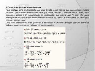 2.Quando os índices são diferentes
Para realizar uma multiplicação ou uma divisão entre raízes que apresentam índices
distintos, precisamos modificá-las para que todas tenham o mesmo índice. Para tanto,
podemos aplicar a 2ª propriedade da radiciação, que afirma que “a raiz não sofre
alteração se multiplicarmos ou dividirmos o índice do radical e o expoente do radicando
por um mesmo valor.”
Uma das alternativas mais práticas é encontrar o mínimo múltiplo comum entre os
índices, reescrevendo os radicais com o novo valor:
 