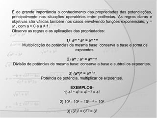 𝑥 =
−𝑏 ± 𝑏2 − 4𝑎𝑐
𝑎2 + 𝑏22𝑎
𝑥 =
−𝑏 ± 𝑏2 − 4𝑎𝑐
2𝑎
𝑥 =
−𝑏 ± 𝑏2 − 4𝑎𝑐
2𝑎
𝑥 =
−𝑏 ± 𝑏2 − 4𝑎𝑐
2𝑎
𝑥 =
−𝑏 ± 𝑏2 − 4𝑎𝑐
2𝑎
𝑎2 + 𝑏2
𝑎2 + 𝑏2
𝑎2 + 𝑏2
𝑎2 + 𝑏2 𝑎2 + 𝑏2
𝑎2 + 𝑏2
𝑎2 + 𝑏2𝑎2 + 𝑏2
𝑎2 + 𝑏2
𝑎2 + 𝑏2
𝑎2 + 𝑏2
𝑎2 + 𝑏2
𝑎2 + 𝑏2
𝑎2 + 𝑏2
𝑎2 + 𝑏2
𝑎2 + 𝑏2
𝑎2 + 𝑏2
𝑎2 + 𝑏2
𝑎2 + 𝑏2
É de grande importância o conhecimento das propriedades das potenciações,
principalmente nas situações operatórias entre potências. As regras claras e
objetivas são válidas também nos casos envolvendo funções exponenciais, y =
ax , com a > 0 e a ≠ 1.
Observe as regras e as aplicações das propriedades:
1) am * an = am + n
Multiplicação de potências de mesma base: conserva a base e soma os
expoentes.
2) am : an = am – n
Divisão de potências de mesma base: conserva a base e subtrai os expoentes.
3) (am)n = am * n
Potência de potência, multiplicar os expoentes.
EXEMPLOS-
1) 42 * 43 = 42 + 3 = 45
2) 104 : 102 = 104 – 2 = 102
3) (63)2 = 63*2 = 66
 