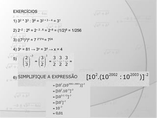 EXERCÍCIOS
1) 32 * 33 : 34 = 32 + 3 – 4 = 31
2) 2–2 : 26 = 2– 2 – 6 = 2–8 = (1/2)8 = 1/256
3) ((72)3)4 = 7 2*3*4 = 724
4) 3x = 81 → 3x = 34 → x = 4
5)
6)
 