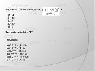 8) (UFRGS) O valor da expressão é:
(A) -4
(B) 1/9
(C) 1
(D) 5/4
(E) 9
Resposta certa letra "E".
9) Calcule:
a) (3/2)⁻² = (R: 4/9)
b) (1/2)⁻³ = (R: 8)
c) (2/3)⁻² = (R: 9/4)
d) (-1/4)⁻² = (R: 16)
e) (5/2)⁻³ = (R: 8/125)
f) (-1/2)⁻⁴ = (R: 16)
 