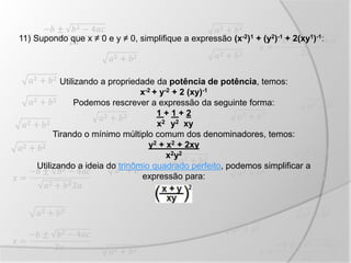 11) Supondo que x ≠ 0 e y ≠ 0, simplifique a expressão (x-2)1 + (y2)-1 + 2(xy1)-1:
Utilizando a propriedade da potência de potência, temos:
x-2 + y-2 + 2 (xy)-1
Podemos rescrever a expressão da seguinte forma:
1 + 1 + 2
x2 y2 xy
Tirando o mínimo múltiplo comum dos denominadores, temos:
y2 + x2 + 2xy
x2y2
Utilizando a ideia do trinômio quadrado perfeito, podemos simplificar a
expressão para:
 