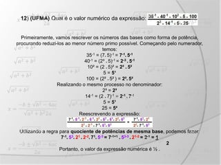 12) (UFMA) Qual é o valor numérico da expressão:
Primeiramente, vamos rescrever os números das bases como forma de potência,
procurando reduzi-los ao menor número primo possível. Começando pelo numerador,
temos:
35-1 = (7* 5)-1 = 7-1
* 5-1
40-1 = (2³ * 5)-1 = 2-3
* 5-1
10² = (2 * 5)² = 2² * 5²
5 = 5¹
100 = (2² * 5² ) = 2²* 5²
Realizando o mesmo processo no denominador:
2³ = 2³
14-1 = (2 * 7)-1 = 2-1
* 7-1
5 = 5¹
25 = 5²
Reescrevendo a expressão:
Utilizando a regra para quociente de potências de mesma base, podemos fazer:
7-1
* 53
* 21
* 2-2
* 71
* 5-3 = 7-1+1
* 53-3
* 21-2 = 2-1 = 1
2
Portanto, o valor da expressão numérica é ½ .
 