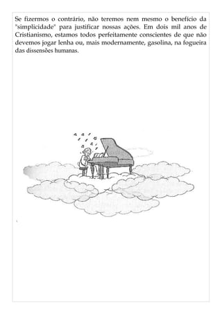 Se fizermos o contrário, não teremos nem mesmo o benefício da
"simplicidade" para justificar nossas ações. Em dois mil anos de
Cristianismo, estamos todos perfeitamente conscientes de que não
devemos jogar lenha ou, mais modernamente, gasolina, na fogueira
das dissensões humanas.
 