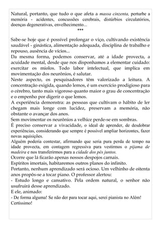 Natural, portanto, que tudo o que afeta a massa cinzenta, perturbe a
memória - acidentes, concussões cerebrais, distúrbios circulatórios,
doenças degenerativas, envelhecimento...
***
Sabe-se hoje que é possível prolongar o viço, cultivando existência
saudável - ginástica, alimentação adequada, disciplina de trabalho e
repouso, ausência de vícios...
Da mesma forma, podemos conservar, até a idade provecta, a
acuidade mental, desde que nos disponhamos a elementar cuidado:
exercitar os miolos. Todo labor intelectual, que implica em
movimentação dos neurônios, é salutar.
Neste aspecto, os pesquisadores têm valorizado a leitura. A
concentração exigida, quando lemos, é um exercício prodigioso para
o cérebro, tanto mais vigoroso quanto maior o grau de concentração
e o empenho por digerir o que lemos.
A experiência demonstra: as pessoas que cultivam o hábito de ler
chegam mais longe com lucidez, preservam a memória, não
obstante o avançar dos anos.
Sem movimentar os neurônios a velhice perde-se em sombras.
É preciso conservar a vivacidade, o ideal de aprender, de desdobrar
experiências, considerando que sempre é possível ampliar horizontes, fazer
novas aquisições.
Alguém poderia contestar, afirmando que seria pura perda de tempo na
idade provecta, em contagem regressiva para vestirmos o pijama de
madeira e nos transferirmos para a cidade dos pés juntos.
Ocorre que lá ficarão apenas nossos despojos carnais.
Espíritos imortais, habitaremos outros planos do infinito.
Portanto, nenhum aprendizado será ocioso. Um velhinho de oitenta
anos propôs-se a tocar piano. O professor alertou:
- Estudo longo e cansativo. Pela ordem natural, o senhor não
usufruirá desse aprendizado.
E ele, animado:
- De forma alguma! Se não der para tocar aqui, serei pianista no Além!
Certíssimo!
 