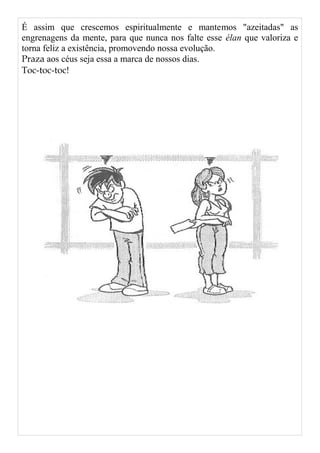 É assim que crescemos espiritualmente e mantemos "azeitadas" as
engrenagens da mente, para que nunca nos falte esse élan que valoriza e
torna feliz a existência, promovendo nossa evolução.
Praza aos céus seja essa a marca de nossos dias.
Toc-toc-toc!
 
