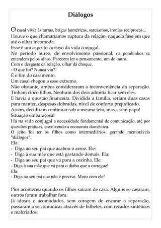 Diálogos
O casal vivia às turras, brigas homéricas, sarcasmos, ironias recíprocas...
Houve o que chamaríamos ruptura da relação, naquela fase em que
até o olhar incomoda.
Esse é um aspecto curioso da vida conjugal.
No período áureo, de envolvimento passional, os pombinhos se
entendem pelos olhos. Parecem ler o pensamento, um do outro.
Com o desgaste da relação, olhar dá choque.
- O que foi? Nunca viu?!
É o fim do casamento.
Um casal chegou a esse extremo.
Não obstante, ambos consideraram a inconveniência da separação.
Tinham cinco filhos. Nenhum dos dois admitia ficar sem eles.
E havia a questão financeira. Dividida a família, seriam duas casas
para manter, despesas dobradas, nível de conforto prejudicado.
Assim, decidiram continuar sob o mesmo teto, mas... sem papo!
Situação embaraçosa!
Há na vida conjugal a necessidade fundamental de comunicação, até por
questões práticas, envolvendo a economia doméstica.
O jeito foi ter os filhos como intermediários, gerando memoráveis
"diálogos".
Ela:
- Diga ao seu pai que acabou o arroz. Ele:
- Diga à sua mãe que está gastando demais. Ela:
- Diga ao seu pai que vá para a cozinha. Ele:
- Diga à sua mãe que vá para o diabo que a carregue!
Ela:
- Diga ao seu pai que não é preciso. Moro com ele!
Pior aconteceu quando os filhos saíram de casa. Alguns se casaram,
outros foram trabalhar fora.
Já idosos e acomodados, sem coragem de encarar a separação,
passaram a se comunicar através de bilhetes, com recados sintéticos
e malcriados:
 