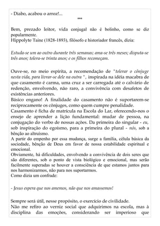- Diabo, acabou o arroz!...
***
Bem, prezado leitor, vida conjugal não é bolinho, como se diz
popularmente.
Hippolyte Taine (1828-1893), filósofo e historiador francês, dizia:
Estuda-se um ao outro durante três semanas; ama-se três meses; disputa-se
três anos; tolera-se trinta anos; e os filhos recomeçam.
Ouve-se, no meio espírita, a recomendação de "tolerar o cônjuge
nesta vida, para livrar-se dele na outra ", inspirada na idéia macabra de
que casamento é carma, uma cruz a ser carregada até o calvário de
redenção, envolvendo, não raro, a convivência com desafetos de
existências anteriores.
Básico engano! A finalidade do casamento não é suportarem-se
reciprocamente os cônjuges, como quem cumpre penalidade.
Casamento é ficha de matrícula na Escola do Lar, oferecendo-nos o
ensejo de aprender a lição fundamental: mudar de pessoa, na
conjugação do verbo de nossas ações. Da primeira do singular - eu,
sob inspiração do egoísmo, para a primeira do plural - nós, sob a
bênção ao altruísmo.
A partir do empenho por essa mudança, surge a família, célula básica da
sociedade, bênção de Deus em favor de nossa estabilidade espiritual e
emocional.
Obviamente, há dificuldades, envolvendo a convivência de dois seres que
são diferentes, sob o ponto de vista biológico e emocional, mas serão
facilmente superadas se houver a consciência de que estamos juntos para
nos harmonizarmos, não para nos suportarmos.
Como dizia um confrade:
- Jesus espera que nos amemos, não que nos amassemos!
Sempre será útil, nesse propósito, o exercício de civilidade.
Não me refiro ao verniz social que adquirimos na escola, mas à
disciplina das emoções, considerando ser imperioso que
 
