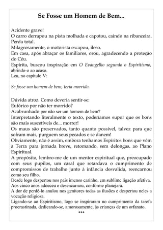 Se Fosse um Homem de Bem...
Acidente grave!
O carro derrapou na pista molhada e capotou, caindo na ribanceira.
Perda total.
Milagrosamente, o motorista escapou, ileso.
Em casa, após abraçar os familiares, orou, agradecendo a proteção
do Céu.
Espírita, buscou inspiração em O Evangelho segundo o Espiritismo,
abrindo-o ao acaso.
Leu, no capítulo V:
Se fosse um homem de bem, teria morrido.
Dúvida atroz. Como deveria sentir-se:
Eufórico por não ter morrido?
Acabrunhado por não ser um homem de bem?
Interpretando literalmente o texto, poderíamos supor que os bons
são mais suscetíveis de... morrer!
Os maus são preservados, tanto quanto possível, talvez para que
sofram mais, purguem seus pecados e se danem!
Obviamente, não é assim, embora tenhamos Espíritos bons que vêm
à Terra para jornada breve, retomando, sem delongas, ao Plano
Espiritual.
A propósito, lembro-me de um mentor espiritual que, preocupado
com seus pupilos, um casal que retardava o cumprimento de
compromissos de trabalho junto à infância desvalida, reencarnou
como seu filho.
Desde logo despertou nos pais imenso carinho, em sublime ligação afetiva.
Aos cinco anos adoeceu e desencarnou, conforme planejara.
A dor de perdê-lo anulou nos genitores todas as ilusões e despertou neles a
vocação religiosa.
Ligando-se ao Espiritismo, logo se inspiraram no cumprimento da tarefa
procrastinada, dedicando-se, amorosamente, às crianças de um orfanato.
***
 