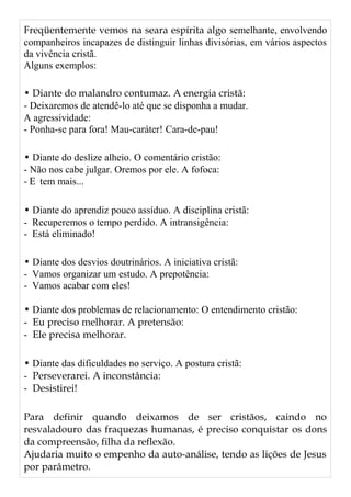 Freqüentemente vemos na seara espírita algo semelhante, envolvendo
companheiros incapazes de distinguir linhas divisórias, em vários aspectos
da vivência cristã.
Alguns exemplos:
• Diante do malandro contumaz. A energia cristã:
- Deixaremos de atendê-lo até que se disponha a mudar.
A agressividade:
- Ponha-se para fora! Mau-caráter! Cara-de-pau!
• Diante do deslize alheio. O comentário cristão:
- Não nos cabe julgar. Oremos por ele. A fofoca:
- E tem mais...
• Diante do aprendiz pouco assíduo. A disciplina cristã:
- Recuperemos o tempo perdido. A intransigência:
- Está eliminado!
• Diante dos desvios doutrinários. A iniciativa cristã:
- Vamos organizar um estudo. A prepotência:
- Vamos acabar com eles!
• Diante dos problemas de relacionamento: O entendimento cristão:
- Eu preciso melhorar. A pretensão:
- Ele precisa melhorar.
• Diante das dificuldades no serviço. A postura cristã:
- Perseverarei. A inconstância:
- Desistirei!
Para definir quando deixamos de ser cristãos, caindo no
resvaladouro das fraquezas humanas, é preciso conquistar os dons
da compreensão, filha da reflexão.
Ajudaria muito o empenho da auto-análise, tendo as lições de Jesus
por parâmetro.
 