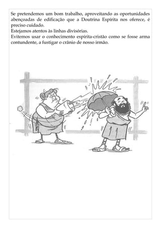 Se pretendemos um bom trabalho, aproveitando as oportunidades
abençoadas de edificação que a Doutrina Espírita nos oferece, é
preciso cuidado.
Estejamos atentos às linhas divisórias.
Evitemos usar o conhecimento espírita-cristão como se fosse arma
contundente, a fustigar o crânio de nosso irmão.
 