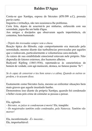 Baldes D'Agua
Conta-se que Xantipa, esposa de Sócrates (470-399 a.C), possuía
pavio curto.
Inquieta e irritadiça, não raro ocasionava-lhe problemas.
Certa feita, depois de azucriná-lo por ninharias, enfurecida com sua
serenidade, jogou-lhe um balde d'água.
Aos amigos e discípulos que observaram aquela impertinência, ele
comentou, bem-humorado:
- Depois das trovoadas sempre vem a chuva.
Reação típica do filósofo, cujo comportamento era marcado pela
serenidade, mesmo diante das turbulências provocadas por aqueles
que o rodeavam, particularmente a voluntariosa cara-metade.
As raízes de sua estabilidade emocional estavam nele próprio. Não
dependia de fatores externos, dos humores alheios.
Rudyard Kipling (1865-1936), reportando-se às características do
homem de verdade, com agá maiúsculo, destaca, no famoso poema "Se":
Se és capaz de conservar o teu bom senso e a calma, Quando os outros os
perdem, e te acusam disso.
Exatamente como Sócrates fazia, mesmo ao enfrentar situações bem
mais graves que aquele inusitado banho.
Demonstrou isso diante da própria Xantipa, quando foi condenado
a beber cicuta pelo crime de estimular as pessoas a pensar.
Ela, agitada:
- Sócrates, os juízes te condenaram à morte! Ele, tranqüilo:
- Os magistrados também estão condenados, pela Natureza. Também vão
morrer!
Ela, inconformada: -És inocente...
Ele, imperturbável:
 