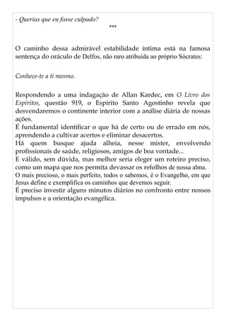 - Querias que eu fosse culpado?
***
O caminho dessa admirável estabilidade íntima está na famosa
sentença do oráculo de Delfos, não raro atribuída ao próprio Sócrates:
Conhece-te a ti mesmo.
Respondendo a uma indagação de Allan Kardec, em O Livro dos
Espíritos, questão 919, o Espírito Santo Agostinho revela que
desvendaremos o continente interior com a análise diária de nossas
ações.
É fundamental identificar o que há de certo ou de errado em nós,
aprendendo a cultivar acertos e eliminar desacertos.
Há quem busque ajuda alheia, nesse mister, envolvendo
profissionais de saúde, religiosos, amigos de boa vontade...
E válido, sem dúvida, mas melhor seria eleger um roteiro preciso,
como um mapa que nos permita devassar os refolhos de nossa alma.
O mais precioso, o mais perfeito, todos o sabemos, é o Evangelho, em que
Jesus define e exemplifica os caminhos que devemos seguir.
É preciso investir alguns minutos diários no confronto entre nossos
impulsos e a orientação evangélica.
 