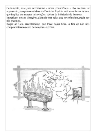 Certamente, esse juiz severíssimo - nossa consciência - não aceitará tal
argumento, porquanto a ênfase da Doutrina Espírita está na reforma íntima,
que implica em superar tais reações, típicas da inferioridade humana.
Imperioso, nessas situações, além de orar pelos que nos ofendem, pedir por
nós mesmos.
Rogar ao Céu, ardentemente, que trave nossa boca, a fim de não nos
comprometermos com destemperos verbais.
 