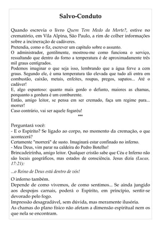Salvo-Conduto
Quando escrevia o livro Quem Tem Medo da Morte?, estive no
crematório, em Vila Alpina, São Paulo, a rim de colher informações
sobre a incineração de cadáveres.
Pretendia, como o fiz, escrever um capítulo sobre o assunto.
O administrador, gentilmente, mostrou-me como funciona o serviço,
ressaltando que dentro do forno a temperatura é de aproximadamente três
mil graus centígrados.
Podemos imaginar o que seja isso, lembrando que a água ferve a cem
graus. Segundo ele, é uma temperatura tão elevada que tudo ali entra em
combustão, caixão, metais, enfeites, roupas, pregos, sapatos... Até o
cadáver!
E, algo espantoso: quanto mais gordo o defunto, maiores as chamas,
porquanto a gordura é um comburente.
Então, amigo leitor, se pensa em ser cremado, faça um regime para...
morrer!
Caso contrário, vai ser aquele fogaréu!
***
Perguntará você:
- E o Espírito? Se ligado ao corpo, no momento da cremação, o que
acontecerá?
Certamente "morrerá" de susto. Imaginará estar confinado no inferno.
- Meu Deus, vim parar na caldeira do Pedro Botelho!
Brincadeirinha, amigo leitor. Qualquer cristão sabe que Céu e Inferno não
são locais geográficos, mas estados de consciência. Jesus dizia (Lucas,
17:21):
...o Reino de Deus está dentro de vós!
O inferno também.
Depende de como vivemos, de como sentimos... Se ainda jungido
aos despojos carnais, poderá o Espírito, em princípio, sentir-se
devorado pelo fogo.
Impressão desagradável, sem dúvida, mas meramente ilusória.
As chamas do plano físico não afetam a dimensão espiritual nem os
que nela se encontram.
 