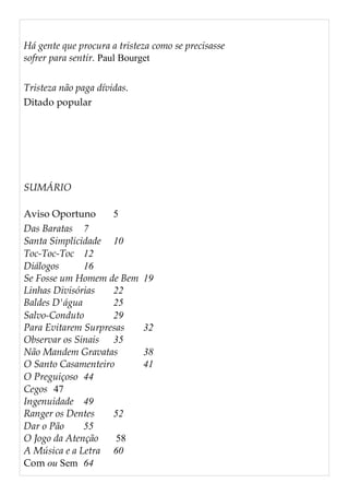 Há gente que procura a tristeza como se precisasse
sofrer para sentir. Paul Bourget
Tristeza não paga dívidas.
Ditado popular
SUMÁRIO
Aviso Oportuno 5
Das Baratas 7
Santa Simplicidade 10
Toc-Toc-Toc 12
Diálogos 16
Se Fosse um Homem de Bem 19
Linhas Divisórias 22
Baldes D'água 25
Salvo-Conduto 29
Para Evitarem Surpresas 32
Observar os Sinais 35
Não Mandem Gravatas 38
O Santo Casamenteiro 41
O Preguiçoso 44
Cegos 47
Ingenuidade 49
Ranger os Dentes 52
Dar o Pão 55
O Jogo da Atenção 58
A Música e a Letra 60
Com ou Sem 64
 