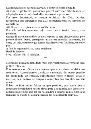 Desintegrados os despojos carnais, o Espírito estará liberado.
Aí reside o problema, porquanto poderá enfrentar dificuldades de
adaptação, em virtude do desligamento extemporâneo.
Por isso, Emmanuel, o mentor espiritual de Chico Xavier,
recomenda que esperemos três dias, se pretendemos os serviços do
crematório.
Até lá, salvo exceções, estaremos liberados.
Em Vila Alpina espera-se pelo tempo que a família desejar, sem
problema.
Quando lá estive, um cadáver cumpria o prazo de sete dias, solicitado pelo
próprio finado. Outro, estrangeiro, estava em autêntica quarentena, há
quase um mês, esperando que fossem localizados seus familiares, em outro
país.
A família paga uma diária, como num hotel.
Hotel de defuntos.
Preço módico. Não há refeições...
***
No futuro, numa humanidade mais espiritualizada, a cremação será
prática rotineira.
Eliminaremos o culto aos cadáveres, que se exprime na visita aos
cemitérios. Aprenderemos a cultuar a memória do morto querido
na intimidade do coração, substituindo vasos e flores, velas e
incenso, pela dádiva de roupas e alimentos aos carentes, em seu
nome.
E hão de ficar muito felizes os que partiram, por sentir que a
separação sensibilizou nossas almas para a solidariedade, esse salvo-
conduto maravilhoso que um dia nos ajudará a transpor com segurança as
fronteiras do mundo físico para encontrá-los no continente espiritual.
 