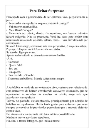 Para Evitar Surpresas
Preocupada com a possibilidade de ser enterrada viva, perguntava-me a
jovem:
- Se acordar na sepultura, o que acontecerá comigo?
- Vai morrer, minha filha.
- Meu Deus! Por quê?
- Encerrada no caixão, dentro da sepultura, em breves minutos
faltará oxigênio. Não se preocupe. Você irá desta para melhor sem
necessidade de atestado de óbito, velório, rezas... Tudo providenciado por
antecipação.
Se você, leitor amigo, apavora-se ante essa perspectiva, é simples resolver.
Peça que coloquem um telefone celular no caixão.
Se acordar, ligue para casa.
Apenas tenha cuidado ao comunicar-se com o familiar.
-Alô.
- Socorro!
- Quem fala?
- Sou eu!
- Eu, quem?
- Seu marido. -Ooooh!...
- Chamem a ambulância! Mamãe sofreu uma síncope!
***
A tafofobia, o medo de ser enterrado vivo, costuma ser relacionada
com narrativas de horror, envolvendo cadáveres exumados, que se
apresentam arranhados ou virados no caixão, sugerindo que
acordaram na sepultura.
Talvez, no passado, até acontecesse, principalmente por ocasião de
batalhas ou epidemias. Havia tanta gente para enterrar, que nem
sempre os coveiros improvisados percebiam que o suposto defunto
estava vivo.
Em circunstâncias normais não há a mínimapossibilidade.
Nenhum morto acorda na sepultura.
Há, sim, o transe letárgico, que imita a morte.
 