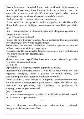 O coração assume ritmo indolente, perto de dezoito batimentos por
minuto; o fluxo sanguíneo toma-se lento, o indivíduo fica com
aparência de morto, podendo até entrar em rigidez. Mas continua
vivo, organismo funcionando, como numa hibernação.
Qualquer médico constatará isso, ao examiná-lo.
O que ocorre é que pessoas muito apegadas à vida física têm
dificuldade para se desligar. Permanecem no cemitério por vários
dias.
Pior - acompanham a decomposição dos despojos carnais e o
banquete dos vermes.
É um fenômeno assustador!
Produz, não raro, traumas violentos. Após o desligamento, o desencarnado
sofre alucinações envolvendo aquela situação.
Tenho visto, em reuniões mediúnicas, entidades apavoradas com um
cadáver em decomposição que as persegue.
Não raro, estão tão impregnadas daquelas impressões, que o médium sente
forte cheiro de carne em decomposição.
Um horror!
Muitos vivenciaram experiências dessa natureza, em existências passadas.
Nem todos superaram o trauma.
Daí o medo.
O problema é o despreparo para a grande transição.
Prendemo-nos demasiadamente à vida física, envolvemo-nos com
negócios, ambições, vícios e paixões de forma intensa, sem
considerar que um dia teremos de deixar isso tudo.
Como se sentiria, leitor amigo, se de repente você fosse colocado nu
em um avião e transportado para remota região da África, aqui
deixando seus pertences, seus familiares, sua profissão, seu
emprego, suas roupas, sua casa?
Que transtorno!
E o que acontece com pessoas alheias à realidade espiritual, quando
são seqüestradas pela morte.
***
Bem, há algumas providências que podemos tomar, evitando
desagradáveis surpresas no Além:
 