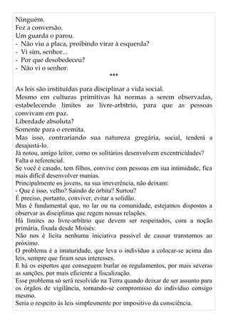 Ninguém.
Fez a conversão.
Um guarda o parou.
- Não viu a placa, proibindo virar à esquerda?
- Vi sim, senhor...
- Por que desobedeceu?
- Não vi o senhor.
***
As leis são instituídas para disciplinar a vida social.
Mesmo em culturas primitivas há normas a serem observadas,
estabelecendo limites ao livre-arbítrio, para que as pessoas
convivam em paz.
Liberdade absoluta?
Somente para o eremita.
Mas isso, contrariando sua natureza gregária, social, tenderá a
desajustá-lo.
Já notou, amigo leitor, como os solitários desenvolvem excentricidades?
Falta o referencial.
Se você é casado, tem filhos, convive com pessoas em sua intimidade, fica
mais difícil desenvolver manias.
Principalmente os jovens, na sua irreverência, não deixam:
- Que é isso, velho? Saindo de órbita? Surtou?
É preciso, portanto, conviver, evitar a solidão.
Mas é fundamental que, no lar ou na comunidade, estejamos dispostos a
observar as disciplinas que regem nossas relações.
Há limites ao livre-arbítrio que devem ser respeitados, com a noção
primária, fixada desde Moisés:
Não nos é lícita nenhuma iniciativa passível de causar transtornos ao
próximo.
O problema é a imaturidade, que leva o indivíduo a colocar-se acima das
leis, sempre que firam seus interesses.
E há os espertos que conseguem burlar os regulamentos, por mais severas
as sanções, por mais eficiente a fiscalização.
Esse problema só será resolvido na Terra quando deixar de ser assunto para
os órgãos de vigilância, tornando-se compromisso do indivíduo consigo
mesmo.
Seria o respeito às leis simplesmente por impositivo da consciência.
 