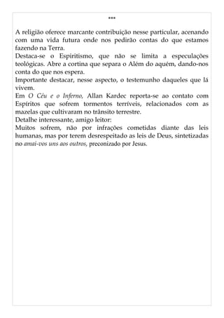 ***
A religião oferece marcante contribuição nesse particular, acenando
com uma vida futura onde nos pedirão contas do que estamos
fazendo na Terra.
Destaca-se o Espiritismo, que não se limita a especulações
teológicas. Abre a cortina que separa o Além do aquém, dando-nos
conta do que nos espera.
Importante destacar, nesse aspecto, o testemunho daqueles que lá
vivem.
Em O Céu e o Inferno, Allan Kardec reporta-se ao contato com
Espíritos que sofrem tormentos terríveis, relacionados com as
mazelas que cultivaram no trânsito terrestre.
Detalhe interessante, amigo leitor:
Muitos sofrem, não por infrações cometidas diante das leis
humanas, mas por terem desrespeitado as leis de Deus, sintetizadas
no amai-vos uns aos outros, preconizado por Jesus.
 