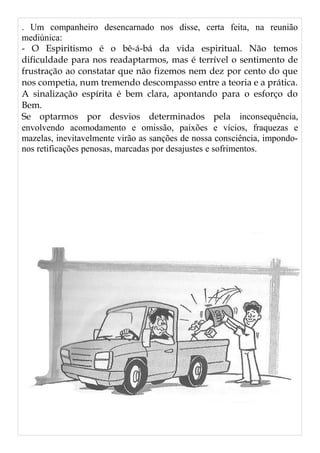. Um companheiro desencarnado nos disse, certa feita, na reunião
mediúnica:
- O Espiritismo é o bê-á-bá da vida espiritual. Não temos
dificuldade para nos readaptarmos, mas é terrível o sentimento de
frustração ao constatar que não fizemos nem dez por cento do que
nos competia, num tremendo descompasso entre a teoria e a prática.
A sinalização espírita é bem clara, apontando para o esforço do
Bem.
Se optarmos por desvios determinados pela inconsequência,
envolvendo acomodamento e omissão, paixões e vícios, fraquezas e
mazelas, inevitavelmente virão as sanções de nossa consciência, impondo-
nos retificações penosas, marcadas por desajustes e sofrimentos.
 