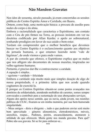 Não Mandem Gravatas
Nos idos de sessenta, século passado, já eram concorridas as sessões
públicas do Centro Espírita Amor e Caridade, em Bauru.
Ontem, como hoje, uma motivação básica: a procura de auxílio para
males do corpo e da alma.
Embora a racionalidade que caracteriza o Espiritismo, um contato
com o Céu de pés firmes na Terra, as pessoas insistem em ver na
doutrina codificada por Allan Kardec o apelo ao sobrenatural,
sonhando prodígios em favor de sua saúde e bem-estar.
Tardam em compreender que o melhor benefício que devemos
buscar no Centro Espírita é o esclarecimento quanto aos objetivos
da jornada humana, o que estamos fazendo neste "vale de
lágrimas", de onde viemos e para onde vamos.
A par do consolo que oferece, o Espiritismo explica que os males
que nos afligem são decorrentes de nossas mazelas, inspiradas no
velho egoísmo humano.
Portanto, é preciso dar-lhe o contraveneno: a caridade.
A equação é simples.
- egoísmo + caridade = felicidade
Embora a caridade seja muito mais que simples doação de algo de
nossa propriedade, é a primeira idéia que nos acode quando
cogitamos de exercitá-la.
E porque os Centros Espíritas situam-se como postos avançados nos
domínios da solidariedade, atendendo multidões de carentes, somos sempre
convocados a contribuir para a sustentação de seus abençoados serviços.
Alguns dos apelos nesse sentido, que eu ouvia, ainda jovem, nas reuniões
públicas do CEAC, fixaram-se em minha memória, por sua bem-humorada
singularidade.
- Meus amigos - dizia o dirigente -, tudo o que puderem enviar será muito
bem aproveitado - gêneros alimentícios, eletrodomésticos, móveis,
utensílios, roupas... Pedimos, porém, encarecidamente, atentarem à
utilidade do que oferecem. Muita gente nos manda gravatas. Para quê?
Pobre não usa gravata. Só se for para enforcar-se...
***
 