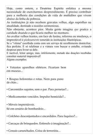 Hoje, como ontem, a Doutrina Espírita enfatiza a mesma
necessidade de exercitarmos desprendimento. É preciso contribuir
para a melhoria das condições de vida de multidões que vivem
abaixo da linha da pobreza.
As instituições já não recebem gravatas velhas, algo supérfluo na
atualidade, destinado a ocasiões cerimoniosas.
Não obstante, acontece pior. Muita gente imagina que pratica a
caridade doando o que ficaria melhor no monturo.
Ao avaliar velhos trastes, em face de faxina, reforma ou mudança, o
imprestável é piedosamente remetido às instituições filantrópicas.
Se a "vítima'' escolhida conta com um serviço de recolhimento domiciliar,
fica perfeito. É só telefonar e a viatura vem buscar o entulho, evitando
despesas para livrar-se dele.
E incrível, leitor amigo, mas, infelizmente, metade das doações recebidas
constitui material imprestável!
Alguns exemplos:
• Vetustos aparelhos elétricos. Ficariam bem
em museus...
• Roupas bolorentas e rotas. Nem para pano
de chão...
• Carcomidos sapatos, sem o par. Para pernetas?...
• Medicamentos vencidos. Impulso homicida?...
• Móveis imprestáveis.
Só em cenário de bombardeio...
• Colchões desconjuntados e encardidos. Para faquires?...
• Carcaças de brinquedos. Estímulo à imaginação?...
• Cereais carunchados. Coisa de terrorista...
 