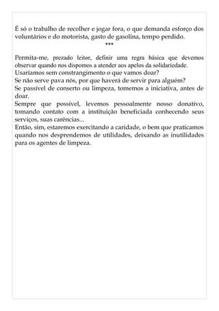 É só o trabalho de recolher e jogar fora, o que demanda esforço dos
voluntários e do motorista, gasto de gasolina, tempo perdido.
***
Permita-me, prezado leitor, definir uma regra básica que devemos
observar quando nos dispomos a atender aos apelos da solidariedade.
Usaríamos sem constrangimento o que vamos doar?
Se não serve pava nós, por que haverá de servir para alguém?
Se passível de conserto ou limpeza, tomemos a iniciativa, antes de
doar.
Sempre que possível, levemos pessoalmente nosso donativo,
tomando contato com a instituição beneficiada conhecendo seus
serviços, suas carências...
Então, sim, estaremos exercitando a caridade, o bem que praticamos
quando nos desprendemos de utilidades, deixando as inutilidades
para os agentes de limpeza.
 