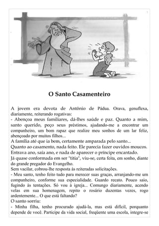 O Santo Casamenteiro
A jovem era devota de Antônio de Pádua. Orava, genuflexa,
diariamente, reiterando rogativas:
- Abençoa meus familiares, dá-lhes saúde e paz. Quanto a mim,
santo querido, peço seus préstimos, ajudando-me a encontrar um
companheiro, um bom rapaz que realize meu sonhos de um lar feliz,
abençoado por muitos filhos...
A família até que ia bem, certamente amparada pelo santo...
Quanto ao casamento, nada feito. Ele parecia fazer ouvidos moucos.
Entrava ano, saía ano, e nada de aparecer o príncipe encantado.
Já quase conformada em ser "titia", viu-se, certa feita, em sonho, diante
do grande pregador do Evangelho.
Sem vacilar, cobrou-lhe resposta às reiteradas solicitações.
- Meu santo, tenho feito tudo para merecer suas graças, arranjando-me um
companheiro, conforme sua especialidade. Guardo recato. Pouco saio,
fugindo às tentações. Só vou à igreja... Comungo diariamente, acendo
velas em sua homenagem, repito o rosário duzentas vezes, rogo
ardentemente... O que está faltando?
O santo sorriu:
- Minha filha, tenho procurado ajudá-la, mas está difícil, porquanto
depende de você. Participe da vida social, freqüente uma escola, integre-se
 