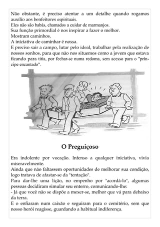 Não obstante, é preciso atentar a um detalhe quando rogamos
auxílio aos benfeitores espirituais.
Eles não são babás, chamados a cuidar de marmanjos.
Sua função primordial é nos inspirar a fazer o melhor.
Mostram caminhos.
A iniciativa de caminhar é nossa.
E preciso sair a campo, lutar pelo ideal, trabalhar pela realização de
nossos sonhos, para que não nos situemos como a jovem que estava
ficando para titia, por fechar-se numa redoma, sem acesso para o "prín-
cipe encantado".
O Preguiçoso
Era indolente por vocação. Infenso a qualquer iniciativa, vivia
miseravelmente.
Ainda que não faltassem oportunidades de melhorar sua condição,
logo tratava de afastar-se da "tentação".
Para dar-lhe uma lição, no empenho por "acordá-lo", algumas
pessoas decidiram simular seu enterro, comunicando-lhe:
- Já que você não se dispõe a mexer-se, melhor que vá para debaixo
da terra.
E o enfiaram num caixão e seguiram para o cemitério, sem que
nosso herói reagisse, guardando a habitual indiferença.
 