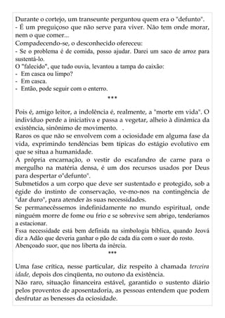 Durante o cortejo, um transeunte perguntou quem era o "defunto".
- É um preguiçoso que não serve para viver. Não tem onde morar,
nem o que comer...
Compadecendo-se, o desconhecido ofereceu:
- Se o problema é de comida, posso ajudar. Darei um saco de arroz para
sustentá-lo.
O "falecido", que tudo ouvia, levantou a tampa do caixão:
- Em casca ou limpo?
- Em casca.
- Então, pode seguir com o enterro.
***
Pois é, amigo leitor, a indolência é, realmente, a "morte em vida". O
indivíduo perde a iniciativa e passa a vegetar, alheio à dinâmica da
existência, sinônimo de movimento. .
Raros os que não se envolvem com a ociosidade em alguma fase da
vida, exprimindo tendências bem típicas do estágio evolutivo em
que se situa a humanidade.
A própria encarnação, o vestir do escafandro de carne para o
mergulho na matéria densa, é um dos recursos usados por Deus
para despertar o"defunto".
Submetidos a um corpo que deve ser sustentado e protegido, sob a
égide do instinto de conservação, ve-mo-nos na contingência de
"dar duro", para atender às suas necessidades.
Se permanecêssemos indefinidamente no mundo espiritual, onde
ninguém morre de fome ou frio e se sobrevive sem abrigo, tenderíamos
a estacionar.
Fssa necessidade está bem definida na simbologia bíblica, quando Jeová
diz a Adão que deveria ganhar o pão de cada dia com o suor do rosto.
Abençoado suor, que nos liberta da inércia.
***
Uma fase crítica, nesse particular, diz respeito à chamada terceira
idade, depois dos cinqüenta, no outono da existência.
Não raro, situação financeira estável, garantido o sustento diário
pelos proventos de aposentadoria, as pessoas entendem que podem
desfrutar as benesses da ociosidade.
 