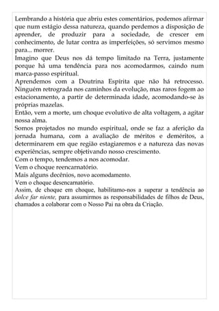Lembrando a história que abriu estes comentários, podemos afirmar
que num estágio dessa natureza, quando perdemos a disposição de
aprender, de produzir para a sociedade, de crescer em
conhecimento, de lutar contra as imperfeições, só servimos mesmo
para... morrer.
Imagino que Deus nos dá tempo limitado na Terra, justamente
porque há uma tendência para nos acomodarmos, caindo num
marca-passo espiritual.
Aprendemos com a Doutrina Espírita que não há retrocesso.
Ninguém retrograda nos caminhos da evolução, mas raros fogem ao
estacionamento, a partir de determinada idade, acomodando-se às
próprias mazelas.
Então, vem a morte, um choque evolutivo de alta voltagem, a agitar
nossa alma.
Somos projetados no mundo espiritual, onde se faz a aferição da
jornada humana, com a avaliação de méritos e deméritos, a
determinarem em que região estagiaremos e a natureza das novas
experiências, sempre objetivando nosso crescimento.
Com o tempo, tendemos a nos acomodar.
Vem o choque reencarnatório.
Mais alguns decênios, novo acomodamento.
Vem o choque desencarnatório.
Assim, de choque em choque, habilitamo-nos a superar a tendência ao
dolce far niente, para assumirmos as responsabilidades de filhos de Deus,
chamados a colaborar com o Nosso Pai na obra da Criação.
 