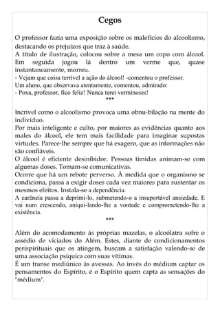 Cegos
O professor fazia uma exposição sobre os malefícios do alcoolismo,
destacando os prejuízos que traz à saúde.
A título de ilustração, colocou sobre a mesa um copo com álcool.
Em seguida jogou lá dentro um verme que, quase
instantaneamente, morreu.
- Vejam que coisa terrível a ação do álcool! -comentou o professor.
Um aluno, que observava atentamente, comentou, admirado:
- Poxa, professor, fico feliz! Nunca terei verminoses!
***
Incrível como o alcoolismo provoca uma obnu-bilação na mente do
indivíduo.
Por mais inteligente e culto, por maiores as evidências quanto aos
males do álcool, ele tem mais facilidade para imaginar supostas
virtudes. Parece-lhe sempre que há exagero, que as informações não
são confiáveis.
O álcool é eficiente desinibidor. Pessoas tímidas animam-se com
algumas doses. Tomam-se comunicativas.
Ocorre que há um rebote perverso. À medida que o organismo se
condiciona, passa a exigir doses cada vez maiores para sustentar os
mesmos efeitos. Instala-se a dependência.
A carência passa a deprimi-lo, submetendo-o a insuportável ansiedade. E
vai num crescendo, aniqui-lando-lhe a vontade e comprometendo-lhe a
existência.
***
Além do acomodamento às próprias mazelas, o alcoólatra sofre o
assédio de viciados do Além. Estes, diante de condicionamentos
perispirituais que os atingem, buscam a satisfação valendo-se de
uma associação psíquica com suas vítimas.
É um transe mediúnico às avessas. Ao invés do médium captar os
pensamentos do Espírito, é o Espírito quem capta as sensações do
"médium".
 