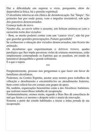 Daí a dificuldade em superar o vício, porquanto, além da
dependência física, há a pressão espiritual.
O alcoólatra interna-se em clínica de desintoxicação. Sai "limpo". No
primeiro bar por onde passa, vem o impulso irresistível, sob ação
dos parceiros desencarnados.
Começa tudo de novo.
Noutro dia, ao ouvir sobre o assunto, um bebum animou-se com o
raciocínio torto dos viciados:
- Bem, se morto poderei contar com um "caneco vivo", não há por
que guardar grandes preocupações. Futuro garantido!
Se conhecesse a situação dos viciados desencarnados, não ficaria tão
animado.
Os alcoólatras que experimentam o delirium tremem, quadro
patológico que lhes impõe pavorosas visões de criaturas monstruosas, estão
simplesmente contemplando os Espíritos que os assediam, em estado de
lamentável desequilíbrio e grande sofrimento.
É o que o espera.
***
Freqüentemente, pessoas nos perguntam o que fazer em favor de
familiares alcoólatras.
Podemos, no Centro Espírita, anotar seus nomes para trabalhos de
vibração e desobsessão e encaminhá-los ao atendimento fraterno,
bem como colocá-los em contato com grupos de apoio.
Há, também, organizações beneméritas como a dos Alcoólicos Anônimos,
que realizam maravilhoso trabalho de recuperação.
Fundamentalmente, oremos muito, rogando a Deus lhes dê consciência do
mal que fazem a si mesmos e desperte neles o anseio de renovação.
Somente a partir daí estarão habilitados a iniciar a árdua jornada de sua
recuperação.
 