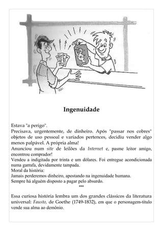 Ingenuidade
Estava "a perigo".
Precisava, urgentemente, de dinheiro. Após "passar nos cobres"
objetos de uso pessoal e variados pertences, decidiu vender algo
menos palpável. A própria alma!
Anunciou num site de leilões da Internet e, pasme leitor amigo,
encontrou comprador!
Vendeu a indigitada por trinta e um dólares. Foi entregue acondicionada
numa garrafa, devidamente tampada.
Moral da história:
Jamais perderemos dinheiro, apostando na ingenuidade humana.
Sempre há alguém disposto a pagar pelo absurdo.
***
Essa curiosa história lembra um dos grandes clássicos da literatura
universal: Fausto, de Goethe (1749-1832), em que o personagem-título
vende sua alma ao demônio.
 