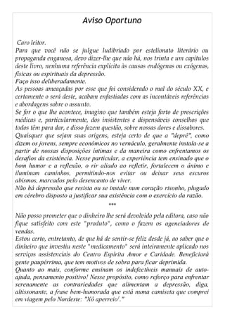 Aviso Oportuno
Caro leitor.
Para que você não se julgue ludibriado por estelionato literário ou
propaganda enganosa, devo dizer-lhe que não há, nos trinta e um capítulos
deste livro, nenhuma referência explícita às causas endógenas ou exógenas,
físicas ou espirituais da depressão.
Faço isso deliberadamente.
As pessoas ameaçadas por esse que foi considerado o mal do século XX, e
certamente o será deste, acabam enfastiadas com as incontáveis referências
e abordagens sobre o assunto.
Se for o que lhe acontece, imagino que também esteja farto de prescrições
médicas e, particularmente, dos insistentes e dispensáveis conselhos que
todos têm para dar, e disso fazem questão, sobre nossas dores e dissabores.
Quaisquer que sejam suas origens, esteja certo de que a "deprê", como
dizem os jovens, sempre econômicos no vernáculo, geralmente instala-se a
partir de nossas disposições íntimas e da maneira como enfrentamos os
desafios da existência. Nesse particular, a experiência tem ensinado que o
bom humor e a reflexão, o rir aliado ao refletir, fortalecem o ânimo e
iluminam caminhos, permitindo-nos evitar ou deixar seus escuros
abismos, marcados pelo desencanto de viver.
Não há depressão que resista ou se instale num coração risonho, plugado
em cérebro disposto a justificar sua existência com o exercício da razão.
***
Não posso prometer que o dinheiro lhe será devolvido pela editora, caso não
fique satisfeito com este "produto", como o fazem os agenciadores de
vendas.
Estou certo, entretanto, de que há de sentir-se feliz desde já, ao saber que o
dinheiro que investiu neste "medicamento" será inteiramente aplicado nos
serviços assistenciais do Centro Espírita Amor e Caridade. Beneficiará
gente paupérrima, que tem motivos de sobra para ficar deprimida.
Quanto ao mais, conforme ensinam os indefectíveis manuais de auto-
ajuda, pensamento positivo! Nesse propósito, como reforço para enfrentar
serenamente as contrariedades que alimentam a depressão, diga,
altissonante, a frase bem-humorada que está numa camiseta que comprei
em viagem pelo Nordeste: "Xô aperreio1
."
 