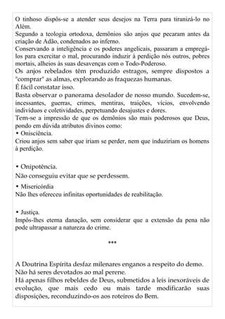 O tinhoso dispôs-se a atender seus desejos na Terra para tiranizá-lo no
Além.
Segundo a teologia ortodoxa, demônios são anjos que pecaram antes da
criação de Adão, condenados ao inferno.
Conservando a inteligência e os poderes angelicais, passaram a empregá-
los para exercitar o mal, procurando induzir à perdição nós outros, pobres
mortais, alheios às suas desavenças com o Todo-Poderoso.
Os anjos rebelados têm produzido estragos, sempre dispostos a
"comprar" as almas, explorando as fraquezas humanas.
É fácil constatar isso.
Basta observar o panorama desolador de nosso mundo. Sucedem-se,
incessantes, guerras, crimes, mentiras, traições, vícios, envolvendo
indivíduos e coletividades, perpetuando desajustes e dores.
Tem-se a impressão de que os demônios são mais poderosos que Deus,
pondo em dúvida atributos divinos como:
• Onisciência.
Criou anjos sem saber que iriam se perder, nem que induziriam os homens
à perdição.
• Onipotência.
Não conseguiu evitar que se perdessem.
• Misericórdia
Não lhes ofereceu infinitas oportunidades de reabilitação.
• Justiça.
Impôs-lhes eterna danação, sem considerar que a extensão da pena não
pode ultrapassar a natureza do crime.
***
A Doutrina Espírita desfaz milenares enganos a respeito do demo.
Não há seres devotados ao mal perene.
Há apenas filhos rebeldes de Deus, submetidos a leis inexoráveis de
evolução, que mais cedo ou mais tarde modificarão suas
disposições, reconduzindo-os aos roteiros do Bem.
 
