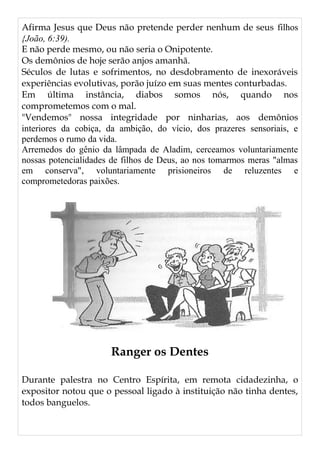 Afirma Jesus que Deus não pretende perder nenhum de seus filhos
{João, 6:39).
E não perde mesmo, ou não seria o Onipotente.
Os demônios de hoje serão anjos amanhã.
Séculos de lutas e sofrimentos, no desdobramento de inexoráveis
experiências evolutivas, porão juízo em suas mentes conturbadas.
Em última instância, diabos somos nós, quando nos
comprometemos com o mal.
"Vendemos" nossa integridade por ninharias, aos demônios
interiores da cobiça, da ambição, do vício, dos prazeres sensoriais, e
perdemos o rumo da vida.
Arremedos do gênio da lâmpada de Aladim, cerceamos voluntariamente
nossas potencialidades de filhos de Deus, ao nos tomarmos meras "almas
em conserva", voluntariamente prisioneiros de reluzentes e
comprometedoras paixões.
Ranger os Dentes
Durante palestra no Centro Espírita, em remota cidadezinha, o
expositor notou que o pessoal ligado à instituição não tinha dentes,
todos banguelos.
 