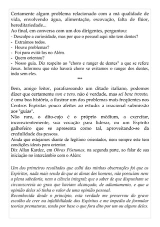 Certamente algum problema relacionado com a má qualidade de
vida, envolvendo água, alimentação, escovação, falta de flúor,
hereditariedade...
Ao final, em conversa com um dos dirigentes, perguntou:
- Desculpe a curiosidade, mas por que o pessoal aqui não tem dentes?
- Extraímos todos.
- Houve problemas?
- Foi para evitá-los no Além.
- Quem orientou?
- Nosso guia. Diz respeito ao "choro e ranger de dentes" a que se refere
Jesus. Informou que não haverá choro se evitamos o ranger dos dentes,
indo sem eles.
***
Bem, amigo leitor, parafraseando um ditado italiano, podemos
dizer que certamente non e vero, não é verdade, mas sei bene trovato,
é uma boa história, a ilustrar um dos problemas mais freqüentes nos
Centros Espíritas pouco afeitos ao estudo: a irracional submissão
aos "guias".
Não raro, o dito-cujo é o próprio médium, a exercitar,
inconscientemente, sua vocação para liderar, ou um Espírito
galhofeiro que se apresenta como tal, aproveitando-se da
credulidade das pessoas.
Ainda que estejamos diante de legítimo orientador, nem sempre este tem
condições ideais para orientar.
Diz Allan Kardec, em Obras Póstumas, na segunda parte, ao falar de sua
iniciação no intercâmbio com o Além:
Um dos primeiros resultados que colhi das minhas observações foi que os
Espíritos, nada mais sendo do que as almas dos homens, não possuíam nem
a plena sabedoria, nem a ciência integral; que o saber de que dispunham se
circunscrevia ao grau que haviam alcançado, de adiantamento, e que a
opinião deles só tinha o valor de uma opinião pessoal.
Reconhecida desde o princípio, esta verdade me preservou do grave
escolho de crer na infalibilidade dos Espíritos e me impediu de formular
teorias prematuras, tendo por base o que fora dito por um ou alguns deles.
 