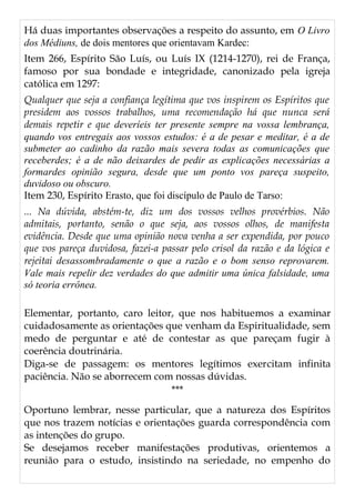 Há duas importantes observações a respeito do assunto, em O Livro
dos Médiuns, de dois mentores que orientavam Kardec:
Item 266, Espírito São Luís, ou Luís IX (1214-1270), rei de França,
famoso por sua bondade e integridade, canonizado pela igreja
católica em 1297:
Qualquer que seja a confiança legítima que vos inspirem os Espíritos que
presidem aos vossos trabalhos, uma recomendação há que nunca será
demais repetir e que deveríeis ter presente sempre na vossa lembrança,
quando vos entregais aos vossos estudos: é a de pesar e meditar, é a de
submeter ao cadinho da razão mais severa todas as comunicações que
receberdes; é a de não deixardes de pedir as explicações necessárias a
formardes opinião segura, desde que um ponto vos pareça suspeito,
duvidoso ou obscuro.
Item 230, Espírito Erasto, que foi discípulo de Paulo de Tarso:
... Na dúvida, abstém-te, diz um dos vossos velhos provérbios. Não
admitais, portanto, senão o que seja, aos vossos olhos, de manifesta
evidência. Desde que uma opinião nova venha a ser expendida, por pouco
que vos pareça duvidosa, fazei-a passar pelo crisol da razão e da lógica e
rejeitai desassombradamente o que a razão e o bom senso reprovarem.
Vale mais repelir dez verdades do que admitir uma única falsidade, uma
só teoria errônea.
Elementar, portanto, caro leitor, que nos habituemos a examinar
cuidadosamente as orientações que venham da Espiritualidade, sem
medo de perguntar e até de contestar as que pareçam fugir à
coerência doutrinária.
Diga-se de passagem: os mentores legítimos exercitam infinita
paciência. Não se aborrecem com nossas dúvidas.
***
Oportuno lembrar, nesse particular, que a natureza dos Espíritos
que nos trazem notícias e orientações guarda correspondência com
as intenções do grupo.
Se desejamos receber manifestações produtivas, orientemos a
reunião para o estudo, insistindo na seriedade, no empenho do
 