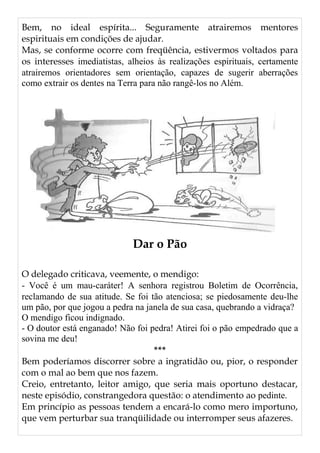 Bem, no ideal espírita... Seguramente atrairemos mentores
espirituais em condições de ajudar.
Mas, se conforme ocorre com freqüência, estivermos voltados para
os interesses imediatistas, alheios às realizações espirituais, certamente
atrairemos orientadores sem orientação, capazes de sugerir aberrações
como extrair os dentes na Terra para não rangê-los no Além.
Dar o Pão
O delegado criticava, veemente, o mendigo:
- Você é um mau-caráter! A senhora registrou Boletim de Ocorrência,
reclamando de sua atitude. Se foi tão atenciosa; se piedosamente deu-lhe
um pão, por que jogou a pedra na janela de sua casa, quebrando a vidraça?
O mendigo ficou indignado.
- O doutor está enganado! Não foi pedra! Atirei foi o pão empedrado que a
sovina me deu!
***
Bem poderíamos discorrer sobre a ingratidão ou, pior, o responder
com o mal ao bem que nos fazem.
Creio, entretanto, leitor amigo, que seria mais oportuno destacar,
neste episódio, constrangedora questão: o atendimento ao pedinte.
Em princípio as pessoas tendem a encará-lo como mero importuno,
que vem perturbar sua tranqüilidade ou interromper seus afazeres.
 