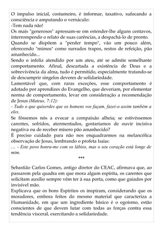O impulso inicial, costumeiro, é informar, taxativo, sufocando a
consciência e amputando o vernáculo:
-Tem nada não!
Os mais "generosos" apressam-se em estender-lhe alguns centavos,
interrompendo o relato de suas carências, a despachá-lo de pronto.
Quando se dispõem a "perder tempo", vão um pouco além,
oferecendo "mimos" como surrados trapos, restos de refeição, pão
amanhecido...
Sendo o infeliz atendido por um ateu, até se admite semelhante
comportamento. Afinal, descartada a existência de Deus e a
sobrevivência da alma, tudo é permitido, especialmente tratando-se
de descumprir singelos deveres de solidariedade.
Lamentável que, com raras exceções, esse comportamento é
adotado por aprendizes do Evangelho, que deveriam, por elementar
norma de comportamento, levar em consideração a recomendação
de Jesus (Mateus, 7:12):
- Tudo o que quiserdes que os homens vos façam, fazei-o assim também a
eles.
Se fôssemos nós a evocar a compaixão alheia; se estivéssemos
carentes, sofridos, atormentados, gostaríamos de ouvir incisiva
negativa ou de receber mísero pão amanhecido?
É preciso cuidado para não nos enquadrarmos na melancólica
observação de Jesus, lembrando o profeta Isaías:
... - Este povo honra-me com os lábios, mas o seu coração está longe de
mim.
***
Sebastião Carlos Gomes, antigo diretor do CEAC, afirmava que, ao
passarem pela quadra em que mora algum espírita, os carentes que
solicitam auxílio sempre vêm ter à sua porta, como que guiados por
invisível mão.
Explicava que os bons Espíritos os inspiram, considerando que os
moradores, embora feitos do mesmo material que caracteriza a
Humanidade, em que um ingrediente básico é o egoísmo, estão
conscientes de que devem lutar com todas as forças contra essa
tendência visceral, exercitando a solidariedade.
 
