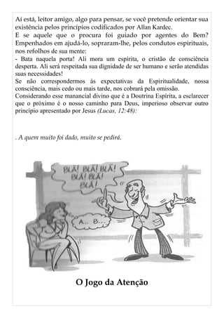 Aí está, leitor amigo, algo para pensar, se você pretende orientar sua
existência pelos princípios codificados por Allan Kardec.
E se aquele que o procura foi guiado por agentes do Bem?
Empenhados em ajudá-lo, sopraram-lhe, pelos condutos espirituais,
nos refolhos de sua mente:
- Bata naquela porta! Ali mora um espírita, o cristão de consciência
desperta. Ali será respeitada sua dignidade de ser humano e serão atendidas
suas necessidades!
Se não correspondermos às expectativas da Espiritualidade, nossa
consciência, mais cedo ou mais tarde, nos cobrará pela omissão.
Considerando esse manancial divino que é a Doutrina Espírita, a esclarecer
que o próximo é o nosso caminho para Deus, imperioso observar outro
princípio apresentado por Jesus (Lucas, 12:48):
. A quem muito foi dado, muito se pedirá.
O Jogo da Atenção
 