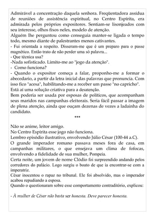 Admirável a concentração daquela senhora. Freqüentadora assídua
de reuniões de assistência espiritual, no Centro Espírita, era
admirada pelos próprios expositores. Sentiam-se lisonjeados com
seu interesse, olhos fixos neles, modelo de atenção.
Alguém lhe perguntou como conseguia manter-se ligada o tempo
todo, mesmo diante de palestrantes menos cativantes.
- Fui orientada a respeito. Disseram-me que é um preparo para o passe
magnético. Então trato de não perder uma só palavra...
- Que técnica usa?
-Nada sofisticado. Limito-me ao "jogo da atenção".
- Como funciona?
- Quando o expositor começa a falar, proponho-me a formar o
abecedario, a partir da letra inicial das palavras que pronuncia. Com
isso fico "acesa", habilitando-me a receber um passe "no capricho".
Está aí uma solução criativa para a desatenção.
Bem poderia ser usada por esposas de políticos, que acompanham
seus maridos nas campanhas eleitorais. Seria fácil passar a imagem
de plena atenção, ainda que ouçam dezenas de vezes a ladainha do
candidato.
***
Não se anime, leitor amigo.
No Centro Espírita esse jogo não funciona.
Lembro episódio ilustrativo, envolvendo Júlio César (100-44 a.C).
O grande imperador romano passava meses fora de casa, em
campanhas militares, o que ensejava um clima de fofocas,
envolvendo a fidelidade de sua mulher, Pompeia.
Certa noite, um jovem de nome Clódio foi surpreendido andando pelos
corredores do palácio. Logo surgiu o boato de que ia encontrar-se com a
imperatriz.
César inocentou o rapaz no tribunal. Ele foi absolvido, mas o imperador
acabou repudiando a esposa.
Quando o questionaram sobre esse comportamento contraditório, explicou:
- À mulher de César não basta ser honesta. Deve parecer honesta.
 