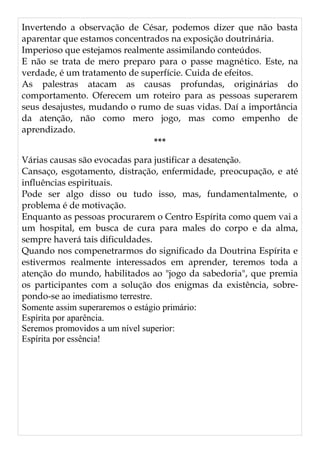 Invertendo a observação de César, podemos dizer que não basta
aparentar que estamos concentrados na exposição doutrinária.
Imperioso que estejamos realmente assimilando conteúdos.
E não se trata de mero preparo para o passe magnético. Este, na
verdade, é um tratamento de superfície. Cuida de efeitos.
As palestras atacam as causas profundas, originárias do
comportamento. Oferecem um roteiro para as pessoas superarem
seus desajustes, mudando o rumo de suas vidas. Daí a importância
da atenção, não como mero jogo, mas como empenho de
aprendizado.
***
Várias causas são evocadas para justificar a desatenção.
Cansaço, esgotamento, distração, enfermidade, preocupação, e até
influências espirituais.
Pode ser algo disso ou tudo isso, mas, fundamentalmente, o
problema é de motivação.
Enquanto as pessoas procurarem o Centro Espírita como quem vai a
um hospital, em busca de cura para males do corpo e da alma,
sempre haverá tais dificuldades.
Quando nos compenetrarmos do significado da Doutrina Espírita e
estivermos realmente interessados em aprender, teremos toda a
atenção do mundo, habilitados ao "jogo da sabedoria", que premia
os participantes com a solução dos enigmas da existência, sobre-
pondo-se ao imediatismo terrestre.
Somente assim superaremos o estágio primário:
Espírita por aparência.
Seremos promovidos a um nível superior:
Espírita por essência!
 