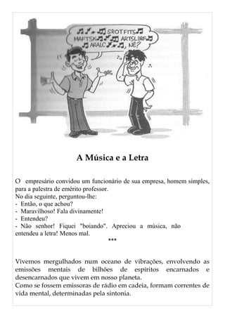 A Música e a Letra
O empresário convidou um funcionário de sua empresa, homem simples,
para a palestra de emérito professor.
No dia seguinte, perguntou-lhe:
- Então, o que achou?
- Maravilhoso! Fala divinamente!
- Entendeu?
- Não senhor! Fiquei "boiando". Apreciou a música, não
entendeu a letra! Menos mal.
***
Vivemos mergulhados num oceano de vibrações, envolvendo as
emissões mentais de bilhões de espíritos encarnados e
desencarnados que vivem em nosso planeta.
Como se fossem emissoras de rádio em cadeia, formam correntes de
vida mental, determinadas pela sintonia.
 
