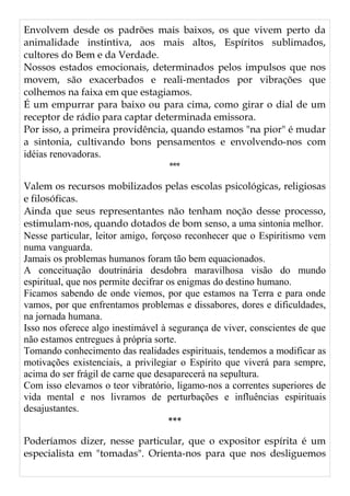 Envolvem desde os padrões mais baixos, os que vivem perto da
animalidade instintiva, aos mais altos, Espíritos sublimados,
cultores do Bem e da Verdade.
Nossos estados emocionais, determinados pelos impulsos que nos
movem, são exacerbados e reali-mentados por vibrações que
colhemos na faixa em que estagiamos.
É um empurrar para baixo ou para cima, como girar o dial de um
receptor de rádio para captar determinada emissora.
Por isso, a primeira providência, quando estamos "na pior" é mudar
a sintonia, cultivando bons pensamentos e envolvendo-nos com
idéias renovadoras.
***
Valem os recursos mobilizados pelas escolas psicológicas, religiosas
e filosóficas.
Ainda que seus representantes não tenham noção desse processo,
estimulam-nos, quando dotados de bom senso, a uma sintonia melhor.
Nesse particular, leitor amigo, forçoso reconhecer que o Espiritismo vem
numa vanguarda.
Jamais os problemas humanos foram tão bem equacionados.
A conceituação doutrinária desdobra maravilhosa visão do mundo
espiritual, que nos permite decifrar os enigmas do destino humano.
Ficamos sabendo de onde viemos, por que estamos na Terra e para onde
vamos, por que enfrentamos problemas e dissabores, dores e dificuldades,
na jornada humana.
Isso nos oferece algo inestimável à segurança de viver, conscientes de que
não estamos entregues à própria sorte.
Tomando conhecimento das realidades espirituais, tendemos a modificar as
motivações existenciais, a privilegiar o Espírito que viverá para sempre,
acima do ser frágil de carne que desaparecerá na sepultura.
Com isso elevamos o teor vibratório, ligamo-nos a correntes superiores de
vida mental e nos livramos de perturbações e influências espirituais
desajustantes.
***
Poderíamos dizer, nesse particular, que o expositor espírita é um
especialista em "tomadas". Orienta-nos para que nos desliguemos
 